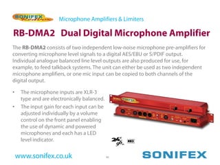 Microphone Amplifiers & Limiters

RB-DMA2 Dual Digital Microphone Amplifier
The RB-DMA2 consists of two independent low-noise microphone pre-amplifiers for
converting microphone level signals to a digital AES/EBU or S/PDIF output.
Individual analogue balanced line level outputs are also produced for use, for
example, to feed talkback systems. The unit can either be used as two independent
microphone amplifiers, or one mic input can be copied to both channels of the
digital output.

•    The microphone inputs are XLR-3
     type and are electronically balanced.
•    The input gain for each input can be
     adjusted individually by a volume
     control on the front panel enabling
     the use of dynamic and powered
     microphones and each has a LED
     level indicator.


    www.sonifex.co.uk                        46
 