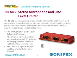 Microphone Amplifiers & Limiters

RB-ML2 Stereo Microphone and Line
       Level Limiter
The RB-ML2 is a stereo microphone and line level limiter. The unit is mainly used
where assistance with level control is required, for protection of mixer inputs and to
prevent distortion. Ideal for news-booths, and the input to PC workstations, it
provides an economical level control solution.

•    The RB-ML2 has two electronically
     balanced XLR-3 inputs.
•    The mic amps have independent
     pre-set gain controls & DIP switches
     for a high pass filter (LF roll-off at
     125Hz) & +48V phantom power.
•    Mic & line level inputs & outputs
     enabling insertion before a mic
     channel.
    www.sonifex.co.uk                         47
 