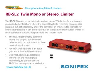 Microphone Amplifiers & Limiters

RB-SL2 Twin Mono or Stereo, Limiter
The RB-SL2 is a stereo, or twin independent mono, VCA limiter for use in news-
rooms and other locations where the correct level into recording equipment is
required, but not necessarily under the control of an engineer, for example, for
overload protection. It can also be used as an inexpensive main output limiter for
small scale radio stations, hospital radio and student radio.
•    The XLR-3 electronically balanced
     inputs and outputs can be wired
     unbalanced to accept an output from
     domestic equipment.
•    For each channel there is an input
     gain and a threshold level control.
•    Dual mono limiting operates by
     limiting left and right signals
     individually, so you can use the
     RB-SL2 as two separate mono limiters.
    www.sonifex.co.uk                    48
 