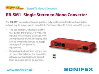 Stereo To Mono Converters

RB-SM1 Single Stereo to Mono Converter
The RB-SM1 converts a stereo input to a fully buffered and balanced mono line
output, e.g. to supply cue in broadcast environments or to feed a mono PA system.
•    The connections, which are on the
     rear panel, are of an XLR-3 type. The
     input is electronically balanced with
     an impedance of 20kΩ bridging. This
     can be wired unbalanced to accept
     an output from domestic
     equipment.
•    Output gain adjustment using a pre-
     set potentiometer for the converter
     allows a normalised mono output
     from domestic stereo equipment.



    www.sonifex.co.uk                        49
 