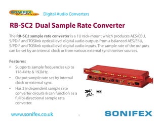 Digital Audio Converters

RB-SC2 Dual Sample Rate Converter
The RB-SC2 sample rate converter is a 1U rack-mount which produces AES/EBU,
S/PDIF and TOSlink optical level digital audio outputs from a balanced AES/EBU,
S/PDIF and TOSlink optical level digital audio inputs. The sample rate of the outputs
can be set by an internal clock or from various external synchroniser sources.

Features:
• Supports sample frequencies up to
   176.4kHz & 192kHz.
• Output sample rate set by internal
   clock or external sync.
• Has 2 independent sample rate
   converter circuits & can function as a
   full bi-directional sample rate
   converter.

 www.sonifex.co.uk                          5
 