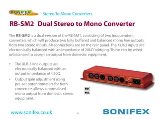 Stereo To Mono Converters

RB-SM2 Dual Stereo to Mono Converter
The RB-SM2 is a dual version of the RB-SM1, consisting of two independent
converters which will produce two fully buffered and balanced mono line outputs
from two stereo inputs. All connections are on the rear panel. The XLR-3 inputs are
electronically balanced with an impedance of 20kΩ bridging. These can be wired
unbalanced to accept an output from domestic equipment.

•    The XLR-3 line outputs are
     electronically balanced with an
     output impedance of <50Ω.
•    Output gain adjustment using
     pre-set potentiometers for both
     converters allows a normalised
     mono output from domestic stereo
     equipment.


    www.sonifex.co.uk                    50
 