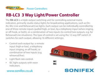 Power Controllers

RB-LC3 3 Way Light/Power Controller
The RB-LC3 is a triple output switching unit for controlling external mains
indicators, primarily studio status lights for broadcasting applications, such as On-
Air, Mic-Live and Rehearsal/Live lights. Each output can be individually controlled by
one of three remote inputs (pulled high, or low), by a telephony input (when ringing,
or off-hook, or both), or a combination of two inputs (to control two outputs, e.g. for
Rehearsal/Live situations). The type of control is set using the 12 way DIP switch (4
switches for each output, allowing 16 different settings).

•    Control each output by: a remote
     input (high or low), a telephony
     input (ringing, or off-hook), or
     combination of two inputs (e.g.
     rehearsal/live).
•    Light flash rate control.
•    IEC light outputs with neon
     indicators.

    www.sonifex.co.uk                     51
 