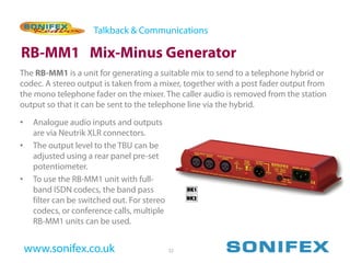 Talkback & Communications

RB-MM1 Mix-Minus Generator
The RB-MM1 is a unit for generating a suitable mix to send to a telephone hybrid or
codec. A stereo output is taken from a mixer, together with a post fader output from
the mono telephone fader on the mixer. The caller audio is removed from the station
output so that it can be sent to the telephone line via the hybrid.

•    Analogue audio inputs and outputs
     are via Neutrik XLR connectors.
•    The output level to the TBU can be
     adjusted using a rear panel pre-set
     potentiometer.
•    To use the RB-MM1 unit with full-
     band ISDN codecs, the band pass
     filter can be switched out. For stereo
     codecs, or conference calls, multiple
     RB-MM1 units can be used.


    www.sonifex.co.uk                         52
 