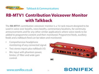 Talkback & Communications

RB-MTV1 Contribution Voiceover Monitor
        with Talkback
The RB-MTV1 contribution voiceover monitor is a 1U rack-mount designed to be
used in voice-over booths, news booths, commentary locations, for continuity
announcements and for any other similar applications where voice needs to be
added to programme content and then monitored. Programme feeds, auxiliary
feeds and a talkback feed can be taken and monitored.
•    Comprehensive headphone
     monitoring of any connected signal.
•    Two stereo inputs plus talkback I/O.
•    Mic input with phantom power,
     limiter, LF filter and wide gain
     control.



    www.sonifex.co.uk                       53
 