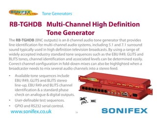 Tone Generators

RB-TGHDB Multi-Channel High Definition
         Tone Generator
The RB-TGHDB (BNC outputs) is an 8 channel audio tone generator that provides
line identification for multi-channel audio systems, including 5.1 and 7.1 surround
sound typically used in high definition television broadcasts. By using a range of
widely accepted industry standard tone sequences such as the EBU R49, GLITS and
BLITS tones, channel identification and associated levels can be determined easily.
Correct channel configuration in fold-down mixes can also be highlighted when a
broadcaster needs to mix several audio channels into a stereo feed.
•    Available tone sequences include
     EBU R49, GLITS and BLITS stereo
     line-up, EBU R49 and BLITS channel
     identification & a standard phase
     check on analogue & digital outputs.
•    User-definable test sequences.
•    GPIO and RS232 serial control.
    www.sonifex.co.uk                       54
 