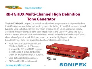 Tone Generators

RB-TGHDX Multi-Channel High Definition
          Tone Generator
The RB-TGHD (XLR outputs) is an 8 channel audio tone generator that provides line
identification for multi-channel audio systems, including 5.1 and 7.1 surround sound
typically used in high definition television broadcasts. By using a range of widely
accepted industry standard tone sequences such as the EBU R49, GLITS and BLITS
tones, channel identification and associated levels can be determined easily. Correct
channel configuration in fold-down mixes can also be highlighted when a
broadcaster needs to mix several audio channels into a stereo feed.
•    Available tone sequences include
     EBU R49, GLITS and BLITS stereo
     line-up, EBU R49 and BLITS channel
     identification & a standard phase
     check on analogue & digital outputs.
•    User-definable test sequences.
•    GPIO and RS232 serial control.
    www.sonifex.co.uk                       55
 