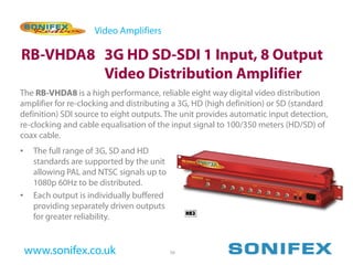 Video Amplifiers

RB-VHDA8 3G HD SD-SDI 1 Input, 8 Output
         Video Distribution Amplifier
The RB-VHDA8 is a high performance, reliable eight way digital video distribution
amplifier for re-clocking and distributing a 3G, HD (high definition) or SD (standard
definition) SDI source to eight outputs. The unit provides automatic input detection,
re-clocking and cable equalisation of the input signal to 100/350 meters (HD/SD) of
coax cable.
•    The full range of 3G, SD and HD
     standards are supported by the unit
     allowing PAL and NTSC signals up to
     1080p 60Hz to be distributed.
•    Each output is individually buffered
     providing separately driven outputs
     for greater reliability.


    www.sonifex.co.uk                       56
 