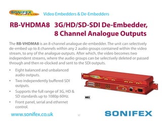 Video Embedders & De-Embedders

RB-VHDMA8 3G/HD/SD-SDI De-Embedder,
          8 Channel Analogue Outputs
The RB-VHDMA8 is an 8-channel analogue de-embedder. The unit can selectively
de-embed up to 8 channels within any 2 audio groups contained within the video
stream, to any of the analogue outputs. After which, the video becomes two
independent streams, where the audio groups can be selectively deleted or passed
through and then re-clocked and sent to the SDI outputs.
•    Eight balanced and unbalanced
     audio outputs.
•    Two independently buffered SDI
     outputs.
•    Supports the full range of 3G, HD &
     SD standards up to 1080p 60Hz.
•    Front panel, serial and ethernet
     control.
    www.sonifex.co.uk                      57
 