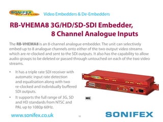 Video Embedders & De-Embedders

RB-VHEMA8 3G/HD/SD-SDI Embedder,
          8 Channel Analogue Inputs
The RB-VHEMA8 is an 8-channel analogue embedder. The unit can selectively
embed up to 8 analogue channels onto either of the two output video streams
which are re-clocked and sent to the SDI outputs. It also has the capability to allow
audio groups to be deleted or passed through untouched on each of the two video
streams.

•    It has a triple rate SDI receiver with
     automatic input rate detection
     and equalisation along with two
     re-clocked and individually buffered
     SDI outputs.
•    It supports the full range of 3G, SD
     and HD standards from NTSC and
     PAL up to 1080p 60Hz.

    www.sonifex.co.uk                         58
 