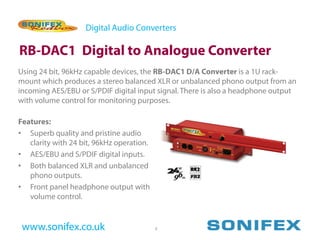 Digital Audio Converters

RB-DAC1 Digital to Analogue Converter
Using 24 bit, 96kHz capable devices, the RB-DAC1 D/A Converter is a 1U rack-
mount which produces a stereo balanced XLR or unbalanced phono output from an
incoming AES/EBU or S/PDIF digital input signal. There is also a headphone output
with volume control for monitoring purposes.

Features:
• Superb quality and pristine audio
   clarity with 24 bit, 96kHz operation.
• AES/EBU and S/PDIF digital inputs.
• Both balanced XLR and unbalanced
   phono outputs.
• Front panel headphone output with
   volume control.


 www.sonifex.co.uk                         6
 