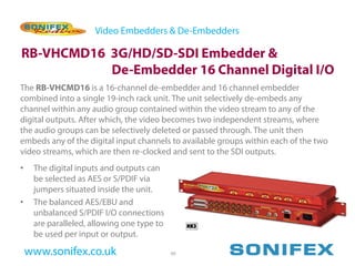 Video Embedders & De-Embedders

RB-VHCMD16 3G/HD/SD-SDI Embedder &
           De-Embedder 16 Channel Digital I/O
The RB-VHCMD16 is a 16-channel de-embedder and 16 channel embedder
combined into a single 19-inch rack unit. The unit selectively de-embeds any
channel within any audio group contained within the video stream to any of the
digital outputs. After which, the video becomes two independent streams, where
the audio groups can be selectively deleted or passed through. The unit then
embeds any of the digital input channels to available groups within each of the two
video streams, which are then re-clocked and sent to the SDI outputs.
•    The digital inputs and outputs can
     be selected as AES or S/PDIF via
     jumpers situated inside the unit.
•    The balanced AES/EBU and
     unbalanced S/PDIF I/O connections
     are paralleled, allowing one type to
     be used per input or output.

    www.sonifex.co.uk                       60
 