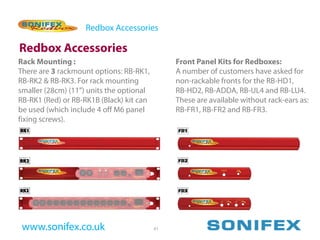 Redbox Accessories

Redbox Accessories
Rack Mounting :                                Front Panel Kits for Redboxes:
There are 3 rackmount options: RB-RK1,         A number of customers have asked for
RB-RK2 & RB-RK3. For rack mounting             non-rackable fronts for the RB-HD1,
smaller (28cm) (11”) units the optional        RB-HD2, RB-ADDA, RB-UL4 and RB-LU4.
RB-RK1 (Red) or RB-RK1B (Black) kit can        These are available without rack-ears as:
be used (which include 4 off M6 panel          RB-FR1, RB-FR2 and RB-FR3.
fixing screws).




 www.sonifex.co.uk                        61
 