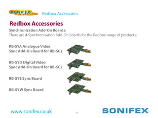 Redbox Accessories

Redbox Accessories
Synchronisation Add-On Boards:
There are 4 Synchronisation Add-On Boards for the Redbox range of products:

RB-SYA Analogue Video
Sync Add-On Board for RB-SC2

RB-SYD Digital Video
Sync Add-On Board for RB-SC2

RB-SYE Sync Board

RB-SYW Sync Board




 www.sonifex.co.uk                     62
 