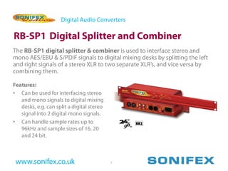 Digital Audio Converters

RB-SP1 Digital Splitter and Combiner
The RB-SP1 digital splitter & combiner is used to interface stereo and
mono AES/EBU & S/PDIF signals to digital mixing desks by splitting the left
and right signals of a stereo XLR to two separate XLR’s, and vice versa by
combining them.

Features:
• Can be used for interfacing stereo
   and mono signals to digital mixing
   desks, e.g. can split a digital stereo
   signal into 2 digital mono signals.
• Can handle sample rates up to
   96kHz and sample sizes of 16, 20
   and 24 bit.



 www.sonifex.co.uk                          7
 