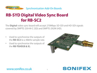Synchronisation Add-On Boards

RB-SYD Digital Video Sync Board
       for RB-SC2
The Digital video sync board will accept 270Mbps SD-SDI and HD-SDI signals
covered by SMPTE-259-M-C (SD) and SMPTE-292M (HD).


•    Used to synchronise the outputs of
     the RB-SC2 to a 48kHz sample rate.
•    Used to synchronise the outputs of
     the RB-TGHD(B & X).




    www.sonifex.co.uk                     9
 