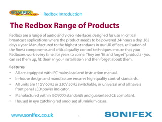 Redbox Introduction

The Redbox Range of Products
Redbox are a range of audio and video interfaces designed for use in critical
broadcast applications where the product needs to be powered 24 hours a day, 365
days a year. Manufactured to the highest standards in our UK offices, utilisation of
the finest components and critical quality control techniques ensure that your
Redboxes work every time, for years to come. They are “fit and forget” products - you
can set them up, fit them in your installation and then forget about them.
Features
• All are equipped with IEC mains lead and instruction manual.
• In-house design and manufacture ensures high quality control standards.
• All units are 115V 60Hz or 230V 50Hz switchable, or universal and all have a
   front panel LED power indicator.
• Manufactured within ISO9000 standards and guaranteed CE compliant.
• Housed in eye catching red anodised aluminium cases.


 www.sonifex.co.uk                       1
 