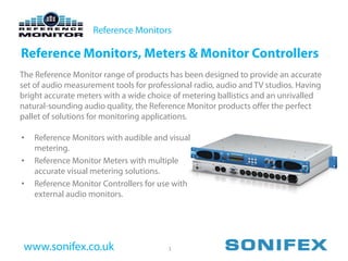 Reference Monitors

Reference Monitors, Meters & Monitor Controllers
The Reference Monitor range of products has been designed to provide an accurate
set of audio measurement tools for professional radio, audio and TV studios. Having
bright accurate meters with a wide choice of metering ballistics and an unrivalled
natural-sounding audio quality, the Reference Monitor products offer the perfect
pallet of solutions for monitoring applications.

•   Reference Monitors with audible and visual
    metering.
•   Reference Monitor Meters with multiple
    accurate visual metering solutions.
•   Reference Monitor Controllers for use with
    external audio monitors.




 www.sonifex.co.uk                      1
 