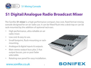 S1 Mixing Console


S1 Digital/Analogue Radio Broadcast Mixer
The Sonifex S1 mixer is a high performance compact, low cost, fixed format mixing
console designed for on-air radio use. It can be fitted flush into a desk-top or can be
rack-mounted by the addition of optional rack ears.
•   High performance, ultra-reliable on-air
    radio mixer.
•   Low cost & easy to use.
•   Small footprint, flush-mounting or rack-
    mounting.
•   Analogue & digital inputs & outputs.
•   Main stereo output buss plus 2 Aux
    output busses, pre or post fader
    selectable.
•   Rotating rear panel for easy installation.

 www.sonifex.co.uk                         1
 
