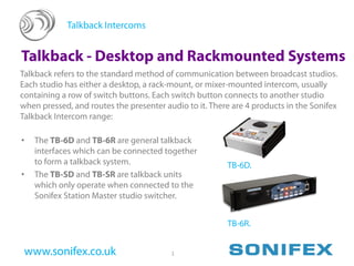 Talkback Intercoms


Talkback - Desktop and Rackmounted Systems
Talkback refers to the standard method of communication between broadcast studios.
Each studio has either a desktop, a rack-mount, or mixer-mounted intercom, usually
containing a row of switch buttons. Each switch button connects to another studio
when pressed, and routes the presenter audio to it. There are 4 products in the Sonifex
Talkback Intercom range:

•   The TB-6D and TB-6R are general talkback
    interfaces which can be connected together
    to form a talkback system.                          TB-6D.
•   The TB-SD and TB-SR are talkback units
    which only operate when connected to the
    Sonifex Station Master studio switcher.


                                                        TB-6R.


 www.sonifex.co.uk                       1
 