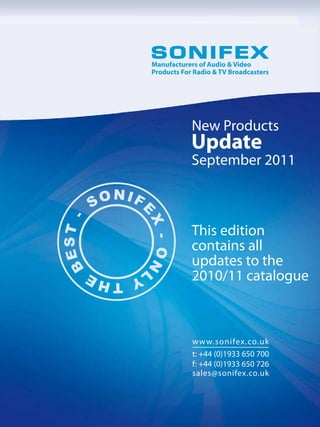 Manufacturers of Audio & Video
Products For Radio & TV Broadcasters




            New Products
            Update
            September 2011



            This edition
            contains all
            updates to the
            2010/11 catalogue



            w w w.sonifex.co.uk
            t: +44 (0)1933 650 700
            f: +44 (0)1933 650 726
            sales@sonifex.co.uk
 