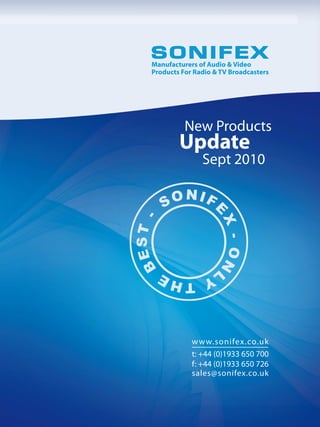 Manufacturers of Audio & Video
Products For Radio & TV Broadcasters




          New Products
        Update
               Sept 2010




            w w w.sonifex.co.uk
            t: +44 (0)1933 650 700
            f: +44 (0)1933 650 726
            sales@sonifex.co.uk
 