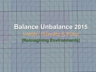 Balance Unbalance 2015
Water, Climate & Place
[Reimagining Environments]
1
 