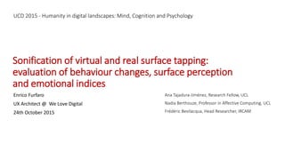 Sonification of virtual and real surface tapping:
evaluation of behaviour changes, surface perception
and emotional indices
Enrico Furfaro
UX Architect @ We Love Digital
24th October 2015
Ana Tajadura-Jiménez, Research Fellow, UCL
Nadia Berthouze, Professor in Affective Computing, UCL
Frédéric Bevilacqua, Head Researcher, IRCAM
UCD 2015 - Humanity in digital landscapes: Mind, Cognition and Psychology
 