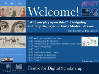 17 November 2015
Digital Manuscripts Toolkit: MS. Bodl. Or. 133, f. 7b
Bodleian First Folio
Supplied by Royal Archive © HM Queen Elizabeth II 2012
“Will you play upon this?”: Designing
auditory displays for Early Modern drama
Iain Emsley & Pip Willcox
Welcome!
10.30 Welcome and introductions
10.40 Introduction to the texts
10.50 Introduction to soniﬁcation and the story so far
11.05 Break-out groups
11.45 Break
12.00 Break-out groups resume
12.15 Feedback from groups
12.30 Roundtable discussion
13.00 Close
Centre for Digital Scholarship
#soniﬁcation
 