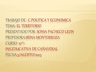 TRABAJO DE : C.POLITICA Y ECONOMICA
TEMA: EL TERRITORIO
PRESENTADO POR: SONIA PACHECO LEON
PROFESORA:IRINA MONTERROZA
CURSO: 10^1
INS.EDUCATIVA DE CAÑAVERAL
FECHA:3/AGOSTO/2015
 
