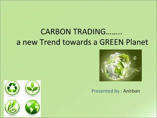 CARBON TRADING……..
a new Trend towards a GREEN Planet
Presented by : Anirban
 