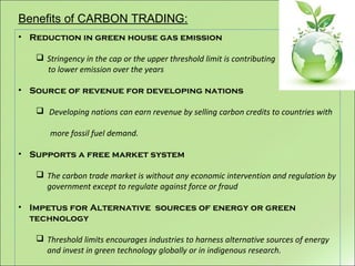 Benefits of CARBON TRADING:
• Reduction in green house gas emission
 Stringency in the cap or the upper threshold limit is contributing
to lower emission over the years
• Source of revenue for developing nations
 Developing nations can earn revenue by selling carbon credits to countries with
more fossil fuel demand.
• Supports a free market system
 The carbon trade market is without any economic intervention and regulation by
government except to regulate against force or fraud
• Impetus for Alternative sources of energy or green
technology
 Threshold limits encourages industries to harness alternative sources of energy
and invest in green technology globally or in indigenous research.
 