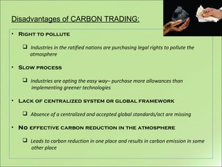 Disadvantages of CARBON TRADING:
• Right to pollute
 Industries in the ratified nations are purchasing legal rights to pollute the
atmosphere
• Slow process
 Industries are opting the easy way– purchase more allowances than
implementing greener technologies
• Lack of centralized system or global framework
 Absence of a centralized and accepted global standards/act are missing
• No effective carbon reduction in the atmosphere
 Leads to carbon reduction in one place and results in carbon emission in some
other place
 