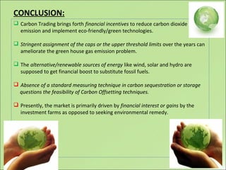  Carbon Trading brings forth financial incentives to reduce carbon dioxide
emission and implement eco-friendly/green technologies.
 Stringent assignment of the caps or the upper threshold limits over the years can
ameliorate the green house gas emission problem.
 The alternative/renewable sources of energy like wind, solar and hydro are
supposed to get financial boost to substitute fossil fuels.
 Absence of a standard measuring technique in carbon sequestration or storage
questions the feasibility of Carbon Offsetting techniques.
 Presently, the market is primarily driven by financial interest or gains by the
investment farms as opposed to seeking environmental remedy.
CONCLUSION:
 