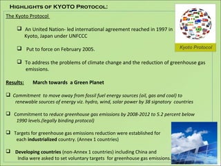 The Kyoto Protocol
 An United Nation- led international agreement reached in 1997 in
Kyoto, Japan under UNFCCC
 Put to force on February 2005.
 To address the problems of climate change and the reduction of greenhouse gas
emissions.
Results: March towards a Green Planet
 Commitment to move away from fossil fuel energy sources (oil, gas and coal) to
renewable sources of energy viz. hydro, wind, solar power by 38 signatory countries
 Commitment to reduce greenhouse gas emissions by 2008-2012 to 5.2 percent below
1990 levels.(legally binding protocol)
 Targets for greenhouse gas emissions reduction were established for
each industrialized country. (Annex 1 countries)
 Developing countries (non-Annex 1 countries) including China and
India were asked to set voluntary targets for greenhouse gas emissions.
Highlights of KYOTO Protocol:
 