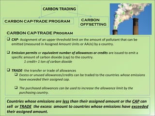 CARBON TRADING
CARBON CAP-TRADE PROGRAM
CARBON CAP-TRADE Program
 CAP- Assignment of an upper threshold limit on the amount of pollutant that can be
emitted (measured in Assigned Amount Units or AAUs) by a country.
 Emission permits or equivalent number of allowances or credits are issued to emit a
specific amount of carbon dioxide (cap) to the country.
1 credit= 1 ton of carbon dioxide
 TRADE- the transfer or trade of allowances
 Excess or unused allowances/credits can be traded to the countries whose emissions
have exceeded their assigned cap.
 The purchased allowances can be used to increase the allowance limit by the
purchasing country.
Countries whose emissions are less than their assigned amount or the CAP can
sell or TRADE the excess amount to countries whose emissions have exceeded
their assigned amount.
CARBON
OFFSETTING
 
