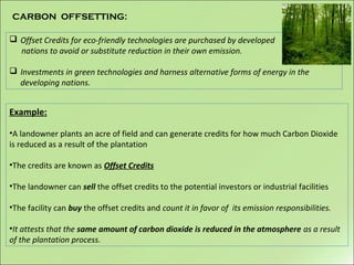  Offset Credits for eco-friendly technologies are purchased by developed
nations to avoid or substitute reduction in their own emission.
 Investments in green technologies and harness alternative forms of energy in the
developing nations.
CARBON OFFSETTING:
Example:
•A landowner plants an acre of field and can generate credits for how much Carbon Dioxide
is reduced as a result of the plantation
•The credits are known as Offset Credits
•The landowner can sell the offset credits to the potential investors or industrial facilities
•The facility can buy the offset credits and count it in favor of its emission responsibilities.
•It attests that the same amount of carbon dioxide is reduced in the atmosphere as a result
of the plantation process.
 