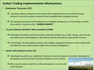 Carbon Trading Implementation Mechanisms:
• Emission Trading (ET)
 Countries whose emissions are less than their assigned amount can sell the excess
amount to countries whose emissions have exceeded their assigned amount
 The Assigned amounts can be defined as a tradable allowances, or commodity, and this
free market is known as the “CARBON MARKET."
• Clean Development Mechanism (CDM)
 Developed countries can fund emission reduction projects (e.g. Solar energy, wind energy
and other green technologies) in developing nations that did not sign Kyoto Protocol.
 In exchange, the developed countries earn legally recognized emission credits called CERs
(Certified Emission Reduction) to offset their emission obligations.
• Joint implementation (JI)
 Developed countries can implement emission reduction projects in another developed or
developing country and earn Emission Reduction Units (ERUs)
 ERUs can be used to meet the carbon allowance or can be sold
in the market.
 