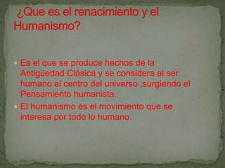  Es el que se produce hechos de la
Antigüedad Clásica y se considera al ser
humano el centro del universo ,surgiendo el
Pensamiento humanista.
 El humanismo es el movimiento que se
interesa por todo lo humano.
 