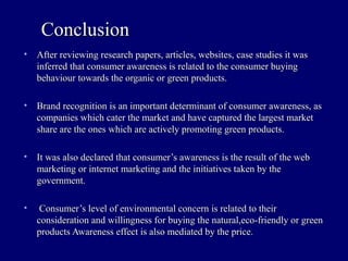 • After reviewing research papers, articles, websites, case studies it wasAfter reviewing research papers, articles, websites, case studies it was
inferred that consumer awareness is related to the consumer buyinginferred that consumer awareness is related to the consumer buying
behaviour towards the organic or green products.behaviour towards the organic or green products.
• Brand recognition is an important determinant of consumer awareness, asBrand recognition is an important determinant of consumer awareness, as
companies which cater the market and have captured the largest marketcompanies which cater the market and have captured the largest market
share are the ones which are actively promoting green products.share are the ones which are actively promoting green products.
• It was also declared that consumer’s awareness is the result of the webIt was also declared that consumer’s awareness is the result of the web
marketing or internet marketing and the initiatives taken by themarketing or internet marketing and the initiatives taken by the
government.government.
• Consumer’s level of environmental concern is related to theirConsumer’s level of environmental concern is related to their
consideration and willingness for buying the natural,eco-friendly or greenconsideration and willingness for buying the natural,eco-friendly or green
products Awareness effect is also mediated by the price.products Awareness effect is also mediated by the price.
ConclusionConclusion
 