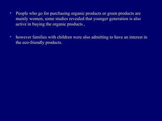 • People who go for purchasing organic products or green products arePeople who go for purchasing organic products or green products are
mainly women, some studies revealed that younger generation is alsomainly women, some studies revealed that younger generation is also
active in buying the organic products ,active in buying the organic products ,
• however families with children were also admitting to have an interest inhowever families with children were also admitting to have an interest in
the eco-friendly products.the eco-friendly products.
 