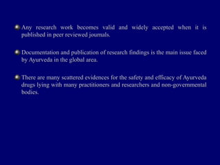 Any research work becomes valid and widely accepted when it isAny research work becomes valid and widely accepted when it is
published in peer reviewed journals.published in peer reviewed journals.
Documentation and publication of research findings is the main issue facedDocumentation and publication of research findings is the main issue faced
by Ayurveda in the global area.by Ayurveda in the global area.
There are many scattered evidences for the safety and efficacy of AyurvedaThere are many scattered evidences for the safety and efficacy of Ayurveda
drugs lying with many practitioners and researchers and non-governmentaldrugs lying with many practitioners and researchers and non-governmental
bodies.bodies.
 