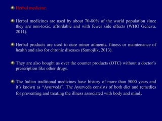 Herbal medicine:Herbal medicine:
Herbal medicines are used by about 70-80% of the world population sinceHerbal medicines are used by about 70-80% of the world population since
they are non-toxic, affordable and with fewer side effects (WHO Geneva,they are non-toxic, affordable and with fewer side effects (WHO Geneva,
2011).2011).
Herbal products are used to cure minor ailments, fitness or maintenance ofHerbal products are used to cure minor ailments, fitness or maintenance of
health and also for chronic diseases (Samojlik, 2013).health and also for chronic diseases (Samojlik, 2013).
They are also bought as over the counter products (OTC) without a doctor’sThey are also bought as over the counter products (OTC) without a doctor’s
prescription like other drugs.prescription like other drugs.
The Indian traditional medicines have history of more than 5000 years andThe Indian traditional medicines have history of more than 5000 years and
it’s known as “Ayurveda”. The Ayurveda consists of both diet and remediesit’s known as “Ayurveda”. The Ayurveda consists of both diet and remedies
for preventing and treating the illness associated with body and mindfor preventing and treating the illness associated with body and mind..
 