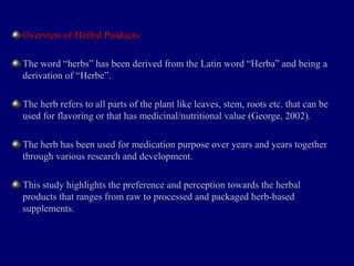 Overview of Herbal Products:Overview of Herbal Products:
The word “herbs” has been derived from the Latin word “Herba” and being aThe word “herbs” has been derived from the Latin word “Herba” and being a
derivation of “Herbe”.derivation of “Herbe”.
The herb refers to all parts of the plant like leaves, stem, roots etc. that can beThe herb refers to all parts of the plant like leaves, stem, roots etc. that can be
used for flavoring or that has medicinal/nutritional value (George, 2002).used for flavoring or that has medicinal/nutritional value (George, 2002).
The herb has been used for medication purpose over years and years togetherThe herb has been used for medication purpose over years and years together
through various research and development.through various research and development.
This study highlights the preference and perception towards the herbalThis study highlights the preference and perception towards the herbal
products that ranges from raw to processed and packaged herb-basedproducts that ranges from raw to processed and packaged herb-based
supplements.supplements.
 