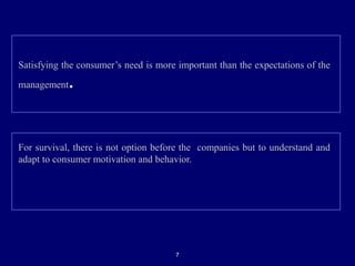 Satisfying the consumer’s need is more important than the expectations of theSatisfying the consumer’s need is more important than the expectations of the
managementmanagement..
For survival, there is not option before the companies but to understand andFor survival, there is not option before the companies but to understand and
adapt to consumer motivation and behavior.adapt to consumer motivation and behavior.
77
 
