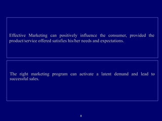 Effective Marketing can positively influence the consumer, provided theEffective Marketing can positively influence the consumer, provided the
product/service offered satisfies his/her needs and expectations.product/service offered satisfies his/her needs and expectations.
The right marketing program can activate a latent demand and lead toThe right marketing program can activate a latent demand and lead to
successful sales.successful sales.
88
 