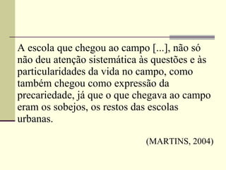 A escola que chegou ao campo [...], não só não deu atenção sistemática às questões e às particularidades da vida no campo, como também chegou como expressão da precariedade, já que o que chegava ao campo eram os sobejos, os restos das escolas urbanas.      (MARTINS, 2004) 