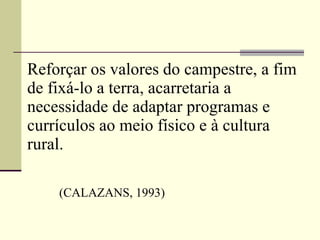 Reforçar os valores do campestre, a fim de fixá-lo a terra, acarretaria a necessidade de adaptar programas e currículos ao meio físico e à cultura rural.    (CALAZANS, 1993) 