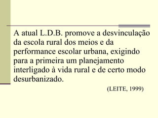 A atual   L.D.B. promove a desvinculação da escola rural dos meios e da performance escolar urbana, exigindo para a primeira um planejamento interligado à vida rural e de certo modo desurbanizado.       (LEITE, 1999)   