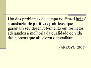 Um dos problemas do campo no Brasil  hoje  é a  ausência de políticas públicas  que garantam seu desenvolvimento em formatos adequados à melhoria da qualidade de vida das pessoas que ali vivem e trabalham.   (ARROYO, 2005) 